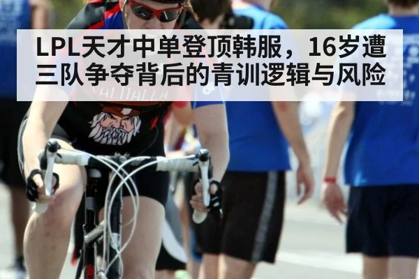 LPL天才中单登顶韩服，16岁遭三队争夺背后的青训逻辑与风险